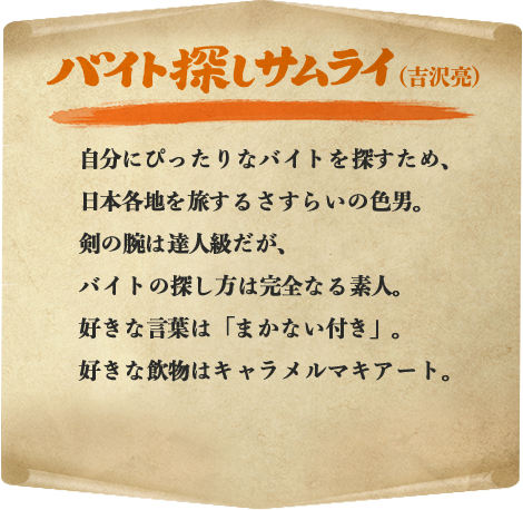 サムライ（吉沢亮） 自分にぴったりなバイトを探すため、日本各地を旅するさすらいの色男。剣の腕は達人級だが、バイトの探し方は完全なる素人。好きな言葉は「まかない付き」。好きな飲物はキャラメルマキアート。