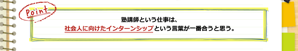 塾講師という仕事は、社会人に向けたインターンシップという言葉が一番合うと思う。