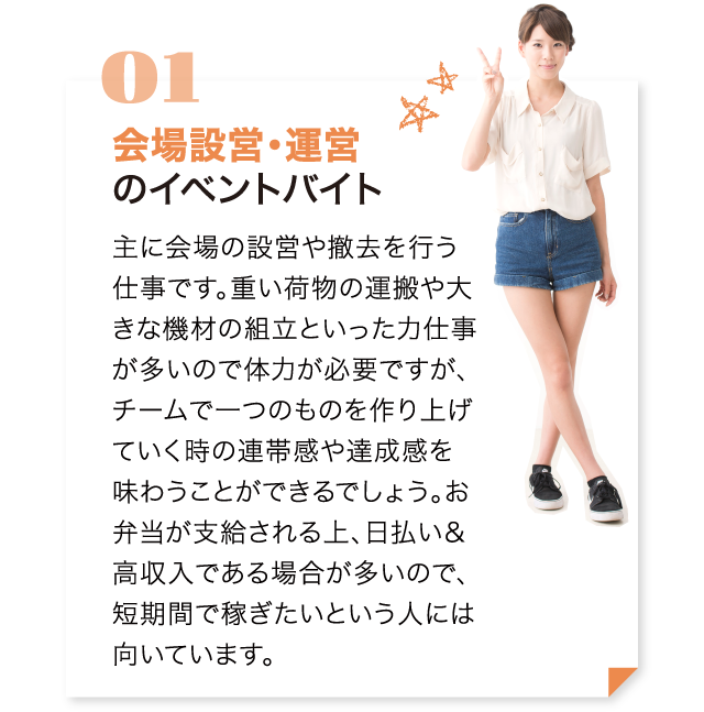 主に会場の設営や撤去を行う仕事です。重い荷物の運搬や大きな機材の組立といった力仕事をする場合もあるので、大変な部分もありますが、チームで一つのものを作り上げていく時の連帯感や達成感を味わうことができるでしょう。お弁当が支給される上、日払い＆高収入である場合が多いので、短期間で稼ぎたいという人には向いています。