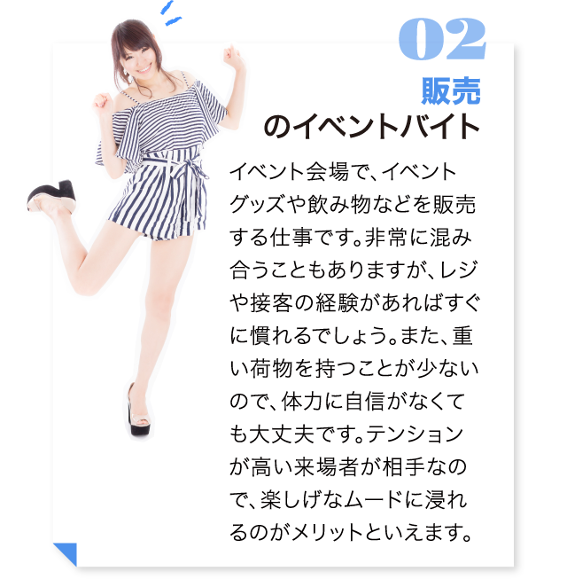 販売のイベントバイト イベント会場で、イベントグッズや飲み物などを販売する仕事です。非常に混み合うこともありますが、レジや接客の経験があればすぐに慣れるでしょう。また、重い荷物を持つことが少ないので、体力に自信がなくても大丈夫です。テンションが高い来場者が相手なので、楽しげなムードに浸れるのがメリットといえます。