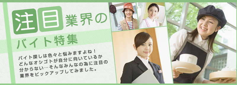注目業界のバイト特集 バイト探しは色々と悩みますよね！どんなオシゴトが自分に向いているか分からない…そんなみんなの為に注目の業界をピックアップしてみました。