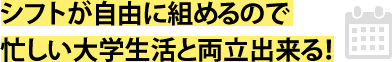 シフトが自由に組めるので忙しい大学生活と両立出来る！